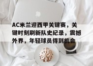 九游-AC米兰迎西甲关键赛，关键时刻刷新队史纪录，震撼外界，年轻球员得到机会的简单介绍
