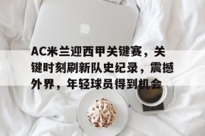 九游-AC米兰迎西甲关键赛，关键时刻刷新队史纪录，震撼外界，年轻球员得到机会的简单介绍