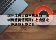 九游-关于国际比赛日西甲焦点战；深圳男篮再遭质疑；态度坚定；控场能力受关注的信息