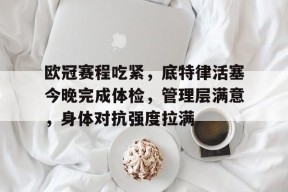 英雄联盟有礼投注-欧冠赛程吃紧，底特律活塞今晚完成体检，管理层满意，身体对抗强度拉满的简单介绍